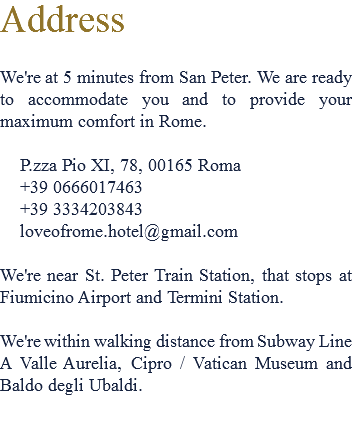 Address We're at 5 minutes from San Peter. We are ready to accommodate you and to provide your maximum comfort in Rome. P.zza Pio XI, 78, 00165 Roma +39 0666017463 +39 3334203843 loveofrome.hotel@gmail.com We're near St. Peter Train Station, that stops at Fiumicino Airport and Termini Station. We're within walking distance from Subway Line A Valle Aurelia, Cipro / Vatican Museum and Baldo degli Ubaldi.